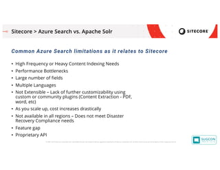 © 2001-2019 Sitecore Corporation A/S. Sitecore® and Own the Experience® are registered trademarks of Sitecore Corporation A/S. All other brand names are the property of their respective owners.
Sitecore > Azure Search vs. Apache Solr
Common Azure Search limitations as it relates to Sitecore
• High Frequency or Heavy Content Indexing Needs
• Performance Bottlenecks
• Large number of fields
• Multiple Languages
• Not Extensible – Lack of further customizability using
custom or community plugins (Content Extraction - PDF,
word, etc)
• As you scale up, cost increases drastically
• Not available in all regions – Does not meet Disaster
Recovery Compliance needs
• Feature gap
• Proprietary API
 