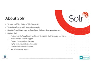 © 2001-2019 Sitecore Corporation A/S. Sitecore® and Own the Experience® are registered trademarks of Sitecore Corporation A/S. All other brand names are the property of their respective owners.
• Trusted by 90%+ Fortune 500 Companies
• True Open Source with Strong Community
• Massive Scalability – used by Salesforce, Walmart, Iron Mountain, etc.
• Feature Rich
• Faceted Search, Fuzzy Search, Spellcheck, Geospatial, Multi-language, and more.
• Auto-Complete / Search Suggest
• Content Extraction from Filetypes
• Highly Customizable to specific needs
• Customizable Relevance Models
• Machine Learning Support
About Solr
 