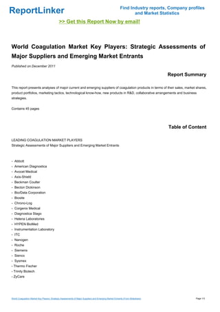 Find Industry reports, Company profiles
ReportLinker                                                                                                   and Market Statistics
                                             >> Get this Report Now by email!



World Coagulation Market Key Players: Strategic Assessments of
Major Suppliers and Emerging Market Entrants
Published on December 2011

                                                                                                                                Report Summary

This report presents analyses of major current and emerging suppliers of coagulation products in terms of their sales, market shares,
product portfolios, marketing tactics, technological know-how, new products in R&D, collaborative arrangements and business
strategies.


Contains 45 pages




                                                                                                                                Table of Content

LEADING COAGULATION MARKET PLAYERS
Strategic Assessments of Major Suppliers and Emerging Market Entrants



- Abbott
- American Diagnostica
- Avocet Medical
- Axis-Shield
- Beckman Coulter
- Becton Dickinson
- Bio/Data Corporation
- Biosite
- Chrono-Log
- Corgenix Medical
- Diagnostica Stago
- Helena Laboratories
- HYPEN BioMed
- Instrumentation Laboratory
- ITC
- Nanogen
- Roche
- Siemens
- Sienco
- Sysmex
- Thermo Fischer
- Trinity Biotech
- ZyCare




World Coagulation Market Key Players: Strategic Assessments of Major Suppliers and Emerging Market Entrants (From Slideshare)              Page 1/3
 