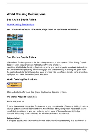 World Cruising Destinations
Sea Cruise South Africa
World Cruising Destinations

Sea Cruise South Africa – click on the image under for much more information.




Sea Cruise South Africa
184 nations. Endless prospects for the cruising vacation of your dreams “What Jimmy Cornell
does not know about cruising is not really worth being aware of.”
–Yachting World Globe Cruising Destinations is the only nautical tourist guidebook to the globe,
the ultimate help for preparing an ocean voyage or a charter holiday. Covering the globe from
the tropics to substantial latitudes, this guide provides vital specifics of climate, ports, amenities,
highlights, and travel formalities (visas, entrance

World Cruising Destinations




Click on the button for more Sea Cruise South Africa data and reviews.

The Islands Around South Africa

Article by Rachel Hill

Total of diversity and distraction, South Africa is truly one particular of the most thrilling locations
you will go to in an whole lifetime of travel. Nonetheless, it truly is important not to stick as well
closely to the mainland or you may just miss out on some of the spectacular sights that
surround the country – also identified as, the islands close to South Africa.

Robben Island
In the past, South Africa’s Robben Island has been acknowledged to many as a assortment of




                                                                                                  1/3
 