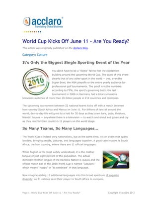 World Cup Kicks Off June 11 - Are You Ready?
This article was originally published on the Acclaro blog.

Category: Culture

It's Only the Biggest Single Sporting Event of the Year

                          You don’t have to be a ―footie‖ fan to feel the excitement
                          building around the upcoming World Cup. The scale of this event
                          dwarfs that of any other sport in the world — yes, even the
                          Super Bowl, the NBA playoffs or the entire yearly audience for
                          professional golf tournaments. The proof is in the numbers:
                          according to FIFA, the sport’s governing body, the last
                          tournament in 2006 in Germany had a total cumulative
television audience of more than 26 billion people in 214 countries and territories.


The upcoming tournament between 32 national teams kicks off with a match between
host-country South Africa and Mexico on June 11. For billions of fans all around the
world, day-to-day life will grind to a halt for 30 days as they cram bars, pubs, theatres,
friends’ houses — anywhere there is a television — to watch and shout and groan and cry
as they root for their country’s 11 players on the world stage.


So Many Teams, So Many Languages...

The World Cup is indeed very nationalistic, but at the same time, it’s an event that spans
borders, bringing people, cultures, and languages together. A good case in point is South
Africa, the host country, where there are 11 official languages.


While English is the most widely understood, it is the mother
tongue of just eight percent of the population. The actual
dominant mother tongue of the Rainbow Nation is isiZulu and the
official match ball of the 2010 World Cup is named ―Jubulani,‖
which means ―happy‖ or ―to celebrate‖ in that language.


Now imagine adding 15 additional languages into this broad spectrum of linguistic
diversity, as 31 nations send their player to South Africa to compete.




Page 1: World Cup Kicks Off June 11 – Are You Ready?                      Copyright © Acclaro 2012
 
