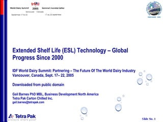 Extended Shelf Life (ESL) Technology – Global Progress Since 2000 IDF World Dairy Summit: Partnering – The Future Of The World Dairy Industry Vancouver, Canada, Sept. 17– 22, 2005 Downloaded from public domain Gail Barnes PhD MBL, Business Development North America  Tetra Pak Carton Chilled Inc. [email_address] 