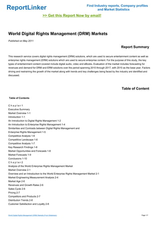 Find Industry reports, Company profiles
ReportLinker                                                                     and Market Statistics
                                            >> Get this Report Now by email!



World Digital Rights Management (DRM) Markets
Published on May 2011

                                                                                                           Report Summary

This research service covers digital rights management (DRM) solutions, which are used to secure entertainment content as well as
enterprise rights management (ERM) solutions which are used to secure enterprise content. For the purpose of this study, the key
types of entertainment content covered include digital audio, video and eBooks. Evaluation of the market includes forecasting for
revenues and demand for DRM and ERM solutions over the period spanning 2010 through 2017, with 2010 as the base year. Factors
driving and restraining the growth of the market along with trends and key challenges being faced by the industry are identified and
discussed.




                                                                                                           Table of Content

Table of Contents


Chapter1
Executive Summary
Market Overview 1-1
Introduction 1-1
An Introduction to Digital Rights Management 1-2
An Introduction to Enterprise Rights Management 1-4
Similarities and Contrasts between Digital Rights Management and
Enterprise Rights Management 1-5
Competitive Analysis 1-6
Competitive Landscape 1-6
Competitive Analysis 1-7
Key Research Findings 1-8
Market Opportunities and Forecasts 1-8
Market Forecasts 1-9
Conclusions 1-10
Chapter2
Analysis of the World Enterprise Rights Management Market
Market Overview 2-1
Overview and an Introduction to the World Enterprise Rights Management Market 2-1
Market Engineering Measurement Analysis 2-4
Market Age 2-6
Revenues and Growth Rates 2-6
Sales Cycle 2-6
Pricing 2-7
Competitors and Products 2-7
Distribution Trends 2-8
Customer Satisfaction and Loyalty 2-8



World Digital Rights Management (DRM) Markets (From Slideshare)                                                               Page 1/7
 