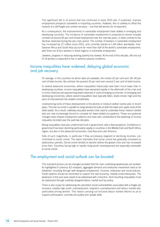 12 World Employment and Social Outlook – Trends 2015
The significant fall in oil prices that has continued in early 2015 will, if sustained, improve
employment prospects somewhat in importing countries. However, this is unlikely to offset the
impacts of a still fragile and uneven recovery – one that will worsen for oil exporters.
As a consequence, the improvements in vulnerable employment have stalled in emerging and
developing countries. The incidence of vulnerable employment is projected to remain broadly
constant at around 45 per cent of total employment over the next two years, in stark contrast to the
declines observed during the pre-crisis period. The number of workers in vulnerable employment
has increased by 27 million since 2012, and currently stands at 1.44 billion worldwide. Sub-
Saharan Africa and South Asia account for more than half of the world’s vulnerable employment,
with three out of four workers in these regions in vulnerable employment.
Likewise, progress in reducing working poverty has slowed. At the end of this decade, still one out
of 14 workers is expected to live in extreme poverty conditions.
Income inequalities have widened, delaying global economic
and job recovery
On average, in the countries for which data are available, the richest 10 per cent earn 30–40 per
cent of total income. By contrast, the poorest 10 per cent earn around 2 per cent of total income.
In several advanced economies, where inequalities historically have been much lower than in
developing countries, income inequalities have worsened rapidly in the aftermath of the crisis and
in some instances are approaching levels observed in some emerging economies. In emerging and
developing economies, where overall inequalities have typically fallen, levels remain high and the
pace of improvement has slowed considerably.
Underpinning some of these developments is the decline in medium-skilled routine jobs in recent
years. This has occurred in parallel to rising demand for jobs at both the lower and upper ends of the
skills ladder. As a result, relatively educated workers that used to undertake these ­medium-skilled
jobs are now increasingly forced to compete for lower-skilled occupations. These occupational
changes have shaped employment patterns and have also contributed to the widening of income
inequality recorded over the past two decades.
Rising inequalities have also undermined trust in government, with a few exceptions. Confidence in
government has been declining particularly rapidly in countries in the Middle East and North Africa
region, but also in the advanced economies, East Asia and Latin America.
Falls of such magnitude, in particular if they accompany stagnant or declining incomes, can
contribute to social unrest. The report estimates that social unrest has gradually increased as
joblessness persists. Social unrest tended to decline before the global crisis and has increased
since then. Countries facing high or rapidly rising youth unemployment are especially vulnerable
to social unrest.
The employment and social outlook can be boosted
This turbulent picture can be changed provided that the main underlying weaknesses are tackled.
As highlighted in previous ILO analyses, aggregate demand and enterprise investment need to be
bolstered, including through well-designed employment, incomes, enterprise and social policies.
Credit systems should be reoriented to support the real economy, notably small enterprises. The
weakness in the euro area needs to be addressed with conviction. And mounting inequalities must
be addressed through carefully designed labour market and tax policy.
There is also scope for addressing the persistent social vulnerabilities associated with a fragile job
recovery, notably high youth unemployment, long-term unemployment and labour market exit,
particularly among women. This means carrying out inclusive labour market reforms so as to
support participation, promote job quality and update skills.
ContentsContents
 