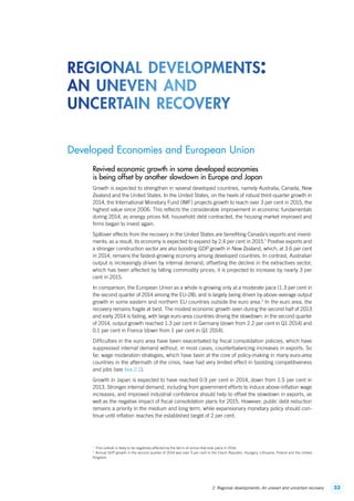 332. Regional developments: An uneven and uncertain recovery
Developed Economies and European Union
Revived economic growth in some developed economies
is being offset by another slowdown in Europe and Japan
Growth is expected to strengthen in several developed countries, namely Australia, Canada, New
Zealand and the United States. In the United States, on the heels of robust third-quarter growth in
2014, the International Monetary Fund (IMF) projects growth to reach over 3 per cent in 2015, the
highest value since 2006. This reflects the considerable improvement in economic fundamentals
during 2014, as energy prices fell, household debt contracted, the housing market improved and
firms began to invest again.
Spillover effects from the recovery in the United States are benefiting Canada’s exports and invest-
ments; as a result, its economy is expected to expand by 2.4 per cent in 2015.1
Positive exports and
a stronger construction sector are also boosting GDP growth in New Zealand, which, at 3.6 per cent
in 2014, remains the fastest-growing economy among developed countries. In contrast, Australian
output is increasingly driven by internal demand, offsetting the decline in the extractives sector,
which has been affected by falling commodity prices; it is projected to increase by nearly 3 per
cent in 2015.
In comparison, the European Union as a whole is growing only at a moderate pace (1.3 per cent in
the second quarter of 2014 among the EU-28), and is largely being driven by above-average output
growth in some eastern and northern EU countries outside the euro area.2
In the euro area, the
recovery remains fragile at best. The modest economic growth seen during the second half of 2013
and early 2014 is fading, with large euro-area countries driving the slowdown: in the second quarter
of 2014, output growth reached 1.3 per cent in Germany (down from 2.2 per cent in Q1 2014) and
0.1 per cent in France (down from 1 per cent in Q1 2014).
Difficulties in the euro area have been exacerbated by fiscal consolidation policies, which have
suppressed internal demand without, in most cases, counterbalancing increases in exports. So
far, wage moderation strategies, which have been at the core of policy-making in many euro-area
countries in the aftermath of the crisis, have had very limited effect in boosting competitiveness
and jobs (see box 2.1).
Growth in Japan is expected to have reached 0.9 per cent in 2014, down from 1.5 per cent in
2013. Stronger internal demand, including from government efforts to induce above-inflation wage
increases, and improved industrial confidence should help to offset the slowdown in exports, as
well as the negative impact of fiscal consolidation plans for 2015. However, public debt reduction
remains a priority in the medium and long term, while expansionary monetary policy should con-
tinue until inflation reaches the established target of 2 per cent.
1
  This outlook is likely to be negatively affected by the fall in oil prices that took place in 2014.
2
  Annual GDP growth in the second quarter of 2014 was over 3 per cent in the Czech Republic, Hungary, Lithuania, Poland and the United
Kingdom.
regional developments:
an uneven and
uncertain recovery
ContentsContents
 