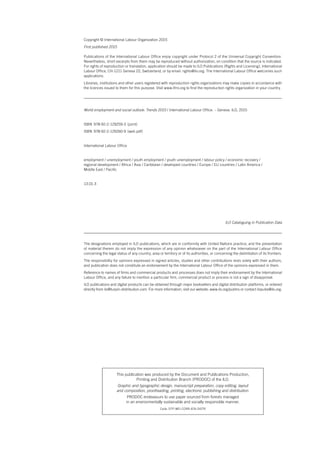 World employment and social outlook: Trends 2015 / International Labour Office. – Geneva: ILO, 2015
ISBN  978-92-2-129259-3  (print)
ISBN  978-92-2-129260-9 (web pdf)
International Labour Office
employment / unemployment / youth employment / youth unemployment / labour policy / economic recovery /
regional development / Africa / Asia / Caribbean / developed countries / Europe / EU countries / Latin America /
Middle East / Pacific
13.01.3
The designations employed in ILO publications, which are in conformity with United Nations practice, and the presentation
of material therein do not imply the expression of any opinion whatsoever on the part of the International Labour Office
concerning the legal status of any country, area or territory or of its authorities, or concerning the delimitation of its frontiers.
The responsibility for opinions expressed in signed articles, studies and other contributions rests solely with their authors,
and publication does not constitute an endorsement by the International Labour Office of the opinions expressed in them.
Reference to names of firms and commercial products and processes does not imply their endorsement by the International
Labour Office, and any failure to mention a particular firm, commercial product or process is not a sign of disapproval.
ILO publications and digital products can be obtained through major booksellers and digital distribution platforms, or ordered
directly from ilo@turpin-distribution.com. For more information, visit our website: www.ilo.org/publns or contact ilopubs@ilo.org.
Copyright © International Labour Organization 2015
First published 2015
Publications of the International Labour Office enjoy copyright under Protocol 2 of the Universal Copyright Convention.
Nevertheless, short excerpts from them may be reproduced without authorization, on condition that the source is indicated.
For rights of reproduction or translation, application should be made to ILO Publications (Rights and Licensing), International
Labour Office, CH-1211 Geneva 22, Switzerland, or by email: rights@ilo.org. The International Labour Office welcomes such
applications.
Libraries, institutions and other users registered with reproduction rights organizations may make copies in accordance with
the licences issued to them for this purpose. Visit www.ifrro.org to find the reproduction rights organization in your country.
ILO Cataloguing in Publication Data
This publication was produced by the Document and Publications Production,
Printing and Distribution Branch (PRODOC) of the ILO.
Graphic and typographic design, manuscript preparation, copy editing, layout
and composition, proofreading, printing, electronic publishing and distribution.
PRODOC endeavours to use paper sourced from forests managed
in an environmentally sustainable and socially responsible manner.
Code: DTP-WEI-CORR-ATA-DISTR
ContentsContents
 