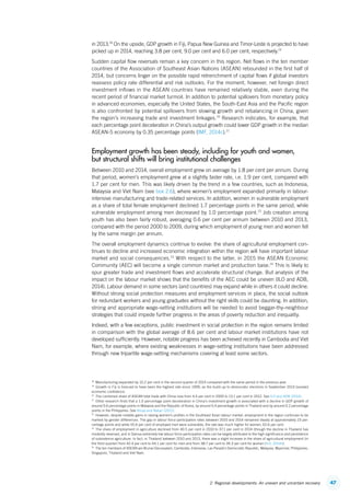 472. Regional developments: An uneven and uncertain recovery
in 2013.18
On the upside, GDP growth in Fiji, Papua New Guinea and Timor-Leste is projected to have
picked up in 2014, reaching 3.8 per cent, 9.0 per cent and 6.0 per cent, respectively.19
Sudden capital flow reversals remain a key concern in this region. Net flows in the ten member
countries of the Association of Southeast Asian Nations (ASEAN) rebounded in the first half of
2014, but concerns linger on the possible rapid retrenchment of capital flows if global investors
reassess policy rate differential and risk outlooks. For the moment, however, net foreign direct
investment inflows in the ASEAN countries have remained relatively stable, even during the
recent period of financial market turmoil. In addition to potential spillovers from monetary policy
in advanced economies, especially the United States, the South-East Asia and the Pacific region
is also confronted by potential spillovers from slowing growth and rebalancing in China, given
the region’s increasing trade and investment linkages.20
Research indicates, for example, that
each percentage point deceleration in China’s output growth could lower GDP growth in the median
ASEAN-5 economy by 0.35 percentage points (IMF, 2014c).21
Employment growth has been steady, including for youth and women,
but structural shifts will bring institutional challenges
Between 2010 and 2014, overall employment grew on average by 1.8 per cent per annum. During
that period, women’s employment grew at a slightly faster rate, i.e. 1.9 per cent, compared with
1.7 per cent for men. This was likely driven by the trend in a few countries, such as Indonesia,
Malaysia and Viet Nam (see box 2.6), where women’s employment expanded primarily in labour-­
intensive manufacturing and trade-related services. In addition, women in vulnerable employment
as a share of total female employment declined 1.7 percentage points in the same period, while
vulnerable employment among men decreased by 1.0 percentage point.22
Job creation among
youth has also been fairly robust, averaging 0.6 per cent per annum between 2010 and 2013,
compared with the period 2000 to 2009, during which employment of young men and women fell
by the same margin per annum.
The overall employment dynamics continue to evolve: the share of agricultural employment con-
tinues to decline and increased economic integration within the region will have important labour
market and social consequences.23
With respect to the latter, in 2015 the ASEAN Economic
Community (AEC) will become a single common market and production base.24
This is likely to
spur greater trade and investment flows and accelerate structural change. But analysis of the
impact on the labour market shows that the benefits of the AEC could be uneven (ILO and ADB,
2014). Labour demand in some sectors (and countries) may expand while in others it could decline.
Without strong social protection measures and employment services in place, the social outlook
for redundant workers and young graduates without the right skills could be daunting. In addition,
strong and appropriate wage-setting institutions will be needed to avoid beggar-thy-neighbour
strategies that could impede further progress in the areas of poverty reduction and inequality.
Indeed, with a few exceptions, public investment in social protection in the region remains limited
in comparison with the global average of 8.6 per cent and labour market institutions have not
developed sufficiently. However, notable progress has been achieved recently in Cambodia and Viet
Nam, for example, where existing weaknesses in wage-setting institutions have been addressed
through new tripartite wage-setting mechanisms covering at least some sectors.
18
  Manufacturing expanded by 10.2 per cent in the second quarter of 2014 compared with the same period in the previous year.
19
  Growth in Fiji is forecast to have been the highest rate since 1999, as the build-up to democratic elections in September 2014 boosted
economic confidence.
20
  The combined share of ASEAN total trade with China rose from 4.4 per cent in 2000 to 13.1 per cent in 2012. See ILO and ADB (2014).
21
  Other research finds that a 1.0 percentage point deceleration in China’s investment growth is associated with a decline in GDP growth of
around 0.6 percentage points in Malaysia and the Republic of Korea, by around 0.4 percentage points in Thailand and by around 0.2 percentage
points in the Philippines. See Ahuja and Nabar (2012).
22
  However, despite notable gains in raising women’s profiles in the Southeast Asian labour market, employment in the region continues to be
marked by gender differences. The gap in labour force participation rates between 2010 and 2014 remained steady at approximately 23 per-
centage points and while 55.6 per cent of employed men were vulnerable, the rate was much higher for women, 62.6 per cent.
23
  The share of employment in agriculture declined from 40.5 per cent in 2010 to 37.1 per cent in 2014 (though the decline in Thailand has
modestly reversed, and in Samoa extremely low labour force participation rates can be largely attributed to the high significance and persistence
of subsistence agriculture. In fact, in Thailand between 2010 and 2013, there was a slight increase in the share of agricultural employment (in
the third quarter) from 42.4 per cent to 44.1 per cent for men and from 38.7 per cent to 39.3 per cent for women (ILO, 2014h).
24
  The ten members of ASEAN are Brunei Darussalam, Cambodia, Indonesia, Lao People’s Democratic Republic, Malaysia, Myanmar, Philippines,
Singapore, Thailand and Viet Nam.
ContentsContents
 