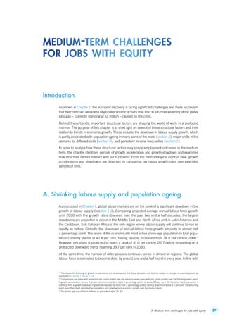 573. Medium-term challenges for jobs with equity
Introduction
As shown in Chapter 1, the economic recovery is facing significant challenges and there is concern
that the continued weakness of global economic activity may lead to a further widening of the global
jobs gap – currently standing at 61 million – caused by the crisis.
Behind these trends, important structural factors are shaping the world of work in a profound
manner. The purpose of this chapter is to shed light on several of these structural factors and their
relation to trends in economic growth. These include: the slowdown in labour supply growth, which
is partly associated with population ageing in many parts of the world (section A); major shifts in the
demand for different skills (section B); and persistent income inequalities (section C).
In order to analyse how these structural factors may shape employment outcomes in the medium
term, the chapter identifies periods of growth acceleration and growth slowdown and examines
how structural factors interact with such periods.1
From the methodological point of view, growth
accelerations and slowdowns are detected by comparing per capita growth rates over extended
periods of time.2
A. Shrinking labour supply and population ageing
As discussed in Chapter 1, global labour markets are on the brink of a significant slowdown in the
growth of labour supply (see box 1.2). Comparing projected average annual labour force growth
until 2030 with the growth rates observed over the past two and a half decades, the largest
slowdowns are projected to occur in the Middle East and North Africa and in Latin America and
the Caribbean. Sub-Saharan Africa is the only region where labour supply will continue to rise as
rapidly as before. Globally, the slowdown of annual labour force growth amounts to almost half
a percentage point. The share of the economically most active prime-age population in total popu-
lation currently stands at 40.8 per cent, having steadily increased from 38.8 per cent in 2000.3
However, this share is projected to reach a peak of 41.0 per cent in 2017 before embarking on a
protracted downward trend, reaching 39.7 per cent in 2030.
At the same time, the number of older persons continues to rise in almost all regions. The global
labour force is estimated to become older by around one and a half months every year. In line with
1
  The reason for focusing on growth accelerations and slowdowns is that these dynamics are directly related to changes in unemployment, as
illustrated in Chapter 1 (figure 1.11).
2
  Comparisons are made with respect to per capita growth over the previous seven years with per-capita growth over the following seven years.
A growth acceleration occurs if growth rates increase by at least 2 percentage points to above 3.5 per cent. On the other hand, a country is
suffering from a growth slowdown if growth decelerates by more than 2 percentage points, coming down from above 3.5 per cent. These turning
point years then mark persistent accelerations and slowdowns of economic growth over the medium term.
3
  The prime-age population is defined as population aged 25–54.
medium-term challenges
for jobs with equity
ContentsContents
 