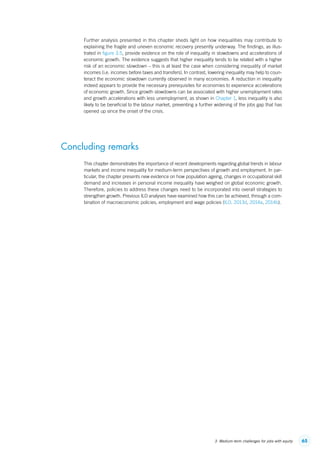 653. Medium-term challenges for jobs with equity
Further analysis presented in this chapter sheds light on how inequalities may contribute to
explaining the fragile and uneven economic recovery presently underway. The findings, as illus-
trated in figure 3.5, provide evidence on the role of inequality in slowdowns and accelerations of
economic growth. The evidence suggests that higher inequality tends to be related with a higher
risk of an economic slowdown – this is at least the case when considering inequality of market
incomes (i.e. incomes before taxes and transfers). In contrast, lowering inequality may help to coun-
teract the economic slowdown currently observed in many economies. A reduction in inequality
indeed appears to provide the necessary prerequisites for economies to experience accelerations
of economic growth. Since growth slowdowns can be associated with higher unemployment rates
and growth accelerations with less unemployment, as shown in Chapter 1, less inequality is also
likely to be beneficial to the labour market, preventing a further widening of the jobs gap that has
opened up since the onset of the crisis.
Concluding remarks
This chapter demonstrates the importance of recent developments regarding global trends in labour
markets and income inequality for medium-term perspectives of growth and employment. In par-
ticular, the chapter presents new evidence on how population ageing, changes in occupational skill
demand and increases in personal income inequality have weighed on global economic growth.
Therefore, policies to address these changes need to be incorporated into overall strategies to
strengthen growth. Previous ILO analyses have examined how this can be achieved, through a com-
bination of macroeconomic policies, employment and wage policies (ILO, 2013d, 2014a, 2014b).
ContentsContents
 