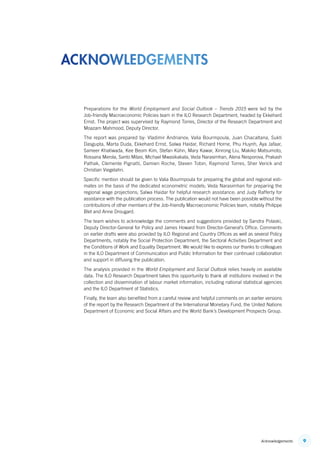 9Acknowledgements
Preparations for the World Employment and Social Outlook – Trends 2015 were led by the
Job‑friendly Macroeconomic Policies team in the ILO Research Department, headed by Ekkehard
Ernst. The project was supervised by Raymond Torres, Director of the Research Department and
Moazam Mahmood, Deputy Director.
The report was prepared by: Vladimir Andrianov, Valia Bourmpoula, Juan Chacaltana, Sukti
Dasgupta, Marta Duda, Ekkehard Ernst, Salwa Haidar, Richard Horne, Phu Huynh, Aya Jafaar,
Sameer Khatiwada, Kee Beom Kim, Stefan Kühn, Mary Kawar, Xinrong Liu, Makiko Matsumoto,
Rossana Merola, Santo Milasi, Michael Mwasikakata, Veda Narasimhan, Alena Nesporova, Prakash
Pathak, Clemente Pignatti, Damien Roche, Steven Tobin, Raymond Torres, Sher Verick and
Christian Viegelahn.
Specific mention should be given to Valia Bourmpoula for preparing the global and regional esti-
mates on the basis of the dedicated econometric models; Veda Narasimhan for preparing the
regional wage projections; Salwa Haidar for helpful research assistance; and Judy Rafferty for
assistance with the publication process. The publication would not have been possible without the
contributions of other members of the Job-friendly Macroeconomic Policies team, notably Philippe
Blet and Anne Drougard.
The team wishes to acknowledge the comments and suggestions provided by Sandra Polaski,
Deputy Director-General for Policy and James Howard from Director-General’s Office. Comments
on earlier drafts were also provided by ILO Regional and Country Offices as well as several Policy
Departments, notably the Social Protection Department, the Sectoral Activities Department and
the Conditions of Work and Equality Department. We would like to express our thanks to colleagues
in the ILO Department of Communication and Public Information for their continued collaboration
and support in diffusing the publication.
The analysis provided in the World Employment and Social Outlook relies heavily on available
data. The ILO Research Department takes this opportunity to thank all institutions involved in the
collection and dissemination of labour market information, including national statistical agencies
and the ILO Department of Statistics.
Finally, the team also benefited from a careful review and helpful comments on an earlier versions
of the report by the Research Department of the International Monetary Fund, the United Nations
Department of Economic and Social Affairs and the World Bank’s Development Prospects Group.
acknowledgements
ContentsContents
 