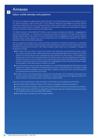 90 World Employment and Social Outlook – Trends 2015
Annexes
2
Labour market estimates and projections
The source of all global and regional labour market estimates in this World Employment and Social Outlook report is
ILO, Trends econometric models, October 2014. The ILO Research Department has designed and actively maintains
econometric models which are used to produce estimates of labour market indicators in the countries and years for
which country-reported data are unavailable. These give the ILO the ability to produce and analyse global and regional
estimates of key labour market indicators and the related trends.
The Global Employment Trends Model (GET Model) is used to produce estimates and projections – disaggregated by
age and sex as appropriate – of unemployment, employment and status in employment. The output of the model is a
complete matrix of data for 178 countries. The country-level data can then be aggregated to produce regional and global
estimates of labour market indicators such as the unemployment rate, the employment-to-population ratio, status in
employment shares and vulnerable employment.
Prior to running the GET Model, labour market information specialists in the Research Department, in cooperation
with specialists in ILO field offices, evaluate existing country-reported data and select only those observations deemed
sufficiently comparable across countries – with criteria including: (1) type of data source; (2) geographic coverage; and
(3) age group coverage.
 With regard to the first criterion, in order to be included in the model, data must be derived from either a labour
force survey or population census. National labour force surveys are typically similar across countries, and the data
derived from these surveys are more comparable than data obtained from other sources. A strict preference is
therefore given to labour force survey-based data in the selection process. Yet many developing countries without
adequate resources to carry out a labour force survey do report labour market information based on population
censuses. Consequently, due to the need to balance the competing goals of data comparability and data coverage,
some population census-based data are included in the model.
 The second criterion is that only nationally representative (i.e. not prohibitively geographically limited) labour market
indicators are included. Observations corresponding to only urban or only rural areas are not included, as large
differences typically exist between rural and urban labour markets, and using only rural or urban data would not
be consistent with benchmark files such as GDP.
 The third criterion is that the age groups covered by the observed data must be sufficiently comparable across
countries. Countries report labour market information for a variety of age groups and the age group selected can
have an influence on the observed value of a given labour market indicator.
Apart from country-reported labour market information, the GET Model uses the following benchmark files:
 United Nations World Population Prospects, 2012 revision for population estimates and projections.
 ILO Economically Active Population, Estimates and Projections (EAPEP) for labour force estimates and projections.
 IMF/World Bank data on GDP (PPP, per capita GDP and GDP growth rates) from the World Development Indicators
and the World Economic Outlook October 2014 database.
 World Bank poverty estimates from the PovcalNet database.
ContentsContents
 
