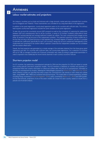92 World Employment and Social Outlook – Trends 2015
Annexes
Labour market estimates and projections
2
(for instance, countries such as India and Indonesia with a large domestic market were less vulnerable than countries
such as Singapore and Thailand). These characteristics are controlled for by using fixed-effects in the regressions.
In addition to the panel regressions, country-level regressions were run for countries with sufficient data. The ordinary
least squares country-level regressions included the same variables as the panel regressions.
To take into account the uncertainty around GDP prospects as well as the complexity of capturing the relationship
between GDP and unemployment rate for all the countries, a variety of 10 (similar) multilevel mixed-effects linear
regressions (varying-intercept and varying-coefficient models) are utilized. The main component that changes across
these 10 versions is the lag structure of the independent variables. The potential superiority of these models lies in
the fact that not only is the panel structure is fully exploited (e.g. increased degrees of freedom), but also it is possible
to estimate the coefficients specifically for each unit (country), taking into account unobserved heterogeneity at the
cluster-level and correcting for the random effects’ approach caveat that the independent variables are not correlated
with the random effects term.
Overall, the final projection was generated as a simple average of the estimates obtained from the three group panel
regressions and also, for countries with sufficient data, the country-level regressions. For a selection of countries
(44 out of 178), an average of another set of forecast combination was made according to judgemental examination in
order to represent more realistically the recent trends observed in each country’s economic forecast.
Short-term projection model
For G7 countries, the preliminary unemployment estimate for 2014 and the projection for 2015 are based on results
from country-specific short-term projection models. The ILO maintains a database on monthly and quarterly un-
employment flows that contains information on inflow and outflow rates into and out of unemployment, estimated on
the basis of unemployment by duration, following the methodologies proposed by Shimer (2012) and Elsby et al. (2013).
Seven different models are specified that either project the unemployment rate directly or both inflow and outflow
rates, using ARIMA, VAR, VARX and combined forecast techniques. The model relies on several explanatory variables
including hiring uncertainty (Ernst and Viegelahn, 2014), policy uncertainty (Baker et al., 2013) and GDP growth.
For the final forecast, projections of one of the seven models are chosen for each country, based on results from a
pseudo-out-of-sample analysis.
ContentsContents
 