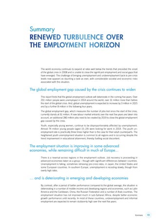 11Summary
The world economy continues to expand at rates well below the trends that preceded the onset
of the global crisis in 2008 and is unable to close the significant employment and social gaps that
have emerged. The challenge of bringing unemployment and underemployment back to pre-crisis
levels now appears as daunting a task as ever, with considerable societal and economic risks
associated with this situation.
The global employment gap caused by the crisis continues to widen
This report finds that the global employment outlook will deteriorate in the coming five years. Over
201 million people were unemployed in 2014 around the world, over 31 million more than before
the start of the global crisis. And, global unemployment is expected to increase by 3 million in 2015
and by a further 8 million in the following four years.
The global employment gap, which measures the number of jobs lost since the start of the crisis,
currently stands at 61 million. If new labour market entrants over the next five years are taken into
account, an additional 280 million jobs need to be created by 2019 to close the global employment
gap caused by the crisis.
Youth, especially young women, continue to be disproportionately affected by unemployment.
Almost 74 million young people (aged 15–24) were looking for work in 2014. The youth un-
employment rate is practically three times higher than is the case for their adult counterparts. The
heightened youth unemployment situation is common to all regions and is occurring despite the
trend improvement in educational attainment, thereby fuelling social discontent.
The employment situation is improving in some advanced
economies, while remaining difficult in much of Europe…
There is a reversal across regions in the employment outlook. Job recovery is proceeding in
advanced economies taken as a group – though with significant differences between countries.
Unemployment is falling, sometimes retrieving pre-crisis rates, in Japan, the United States and
some European countries. In southern Europe, unemployment is receding slowly, though from
overly high rates.
… and is deteriorating in emerging and developing economies
By contrast, after a period of better performance compared to the global average, the situation is
deteriorating in a number of middle-income and developing regions and economies, such as Latin
America and the Caribbean, China, the Russian Federation and a number of Arab countries. The
employment situation has not improved much in sub-Saharan Africa, despite better economic
growth performance until recently. In most of these countries, underemployment and informal
employment are expected to remain stubbornly high over the next five years.
Summary
renewed turbulence over
the employment horizon
ContentsContents
 