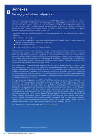 94 World Employment and Social Outlook – Trends 2015
Annexes
Real wage growth estimates and projection
4
This report includes regional wage estimates and projections for 1999–2019, which are constructed on the basis of a
large set of econometric models that exploit the relationship between wages and different macroeconomic and labour
market variables. The underlying wage data are taken from the ILO’s Global Wage Database1
for 1999–2013 and from
the ILO Key Indicators of the Labour Market (KILM), 8th edition for 1995–1998. Data for explanatory variables come
from the IMF World Economic Outlook, October 2014 and ILO Trends Econometric Models, October 2014. The regional
estimates and projections cover 107 countries for 1995–2013.
The different models that are specified make use of panel estimation techniques and differ with respect to various
dimensions:
 the estimation methodology;
 the form in which wages enter the models as dependent variable (as real wage growth, difference between real
wage and productivity growth, or logarithm of the real wage);
 the set of explanatory variables;
 the way in which different countries are grouped together.
The models consider a wide range of explanatory variables such as investment, labour productivity, proxies for the
reservation wage, sectoral and occupational employment shares and demographic variables, allowing for a variety of
factors that are (potentially) related to real wage trends. In addition, some specifications account for the fact that the
relationship of wages with these variables can change, depending on the position within the business cycle. Regressions
are run on the whole panel dataset as well as on different groups of countries. Country groupings are based on differ-
ences in minimum wage legislation, minimum-wage setting mechanisms, geographic proximity and the distribution of
unemployment over different durations and changes thereof.
In total, more than 1,000 models are available for testing. In a first step, this number is reduced to about 600, based
on a pre-selection of models that excludes those with the smallest explanatory power. As a second step, a detailed
analysis that evaluates the pseudo-out-of-sample performance of the different wage projections is conducted to create
country-specific performance rankings of the different models. The final projection for each country then corresponds to
the simple average of the projections produced by the top-10 best performing models. The regional average wage growth
is calculated by taking into account each country’s weight in the total regional wage bill, following the methodology used
in the Global Wage Report (ILO, 2014b).
The regional wage growth aggregates cover 107 out of the 178 countries that are included in this report (see Annex 5;
ILO, 2014b). The following countries are included into the regional wage growth figures: Albania, Algeria, Armenia,
Australia, Austria, Azerbaijan, Bahrain, Bangladesh, Belarus, Belgium, Plurinational State of Bolivia, Botswana, Brazil,
Bulgaria, Burundi, Cambodia, Canada, Chad, Chile, China, Colombia, Congo, Costa Rica, Cyprus, Denmark, Dominican
Republic, Ecuador, Egypt, El Salvador, Ethiopia, Fiji, Finland, France, Germany, Greece, Guatemala, Guyana, Honduras,
Hong Kong (China), Hungary, Iceland, India, Indonesia, Islamic Republic of Iran, Ireland, Israel, Italy, Jamaica, Japan,
Jordan, Kazakhstan, Kenya, Republic of Korea, Kuwait, Kyrgyzstan, Latvia, Lebanon, Lesotho, Luxembourg, Madagascar,
Malawi, Malaysia, Mauritius, Mexico, Republic of Moldova, Mongolia, Morocco, Mozambique, Nepal, Netherlands, New
Zealand, Nicaragua, Norway, Oman, Pakistan, Panama, Paraguay, Peru, Philippines, Poland, Portugal, Qatar, Romania,
Russian Federation, Saudi Arabia, Senegal, Singapore, Slovenia, South Africa, Spain, Sri Lanka, Sweden, Switzerland,
Taiwan (China), Tajikistan, United Republic of Tanzania, Thailand, Tunisia, Turkey, Uganda, Ukraine, United Arab
Emirates, United Kingdom, United States, Uruguay, Bolivarian Republic of Venezuela, Viet Nam.
For more details on the methodology, please see Ernst et al. (forthcoming).
1
  This database is accessible via http://www.ilo.org/ilostat/GWR.
ContentsContents
 