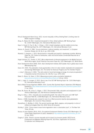 97Bibliography
African Development Bank Group. 2012. Income inequality in Africa, Briefing Note 5, briefing notes for
AfDB’s long-term strategy.
Ahuja, A.; Nabar, M. 2012. Investment-led growth in China: Global spillovers, IMF Working Paper
No. 12/267 (Washington, DC, International Monetary Fund).
Aiyar, S.; Duval, R.; Puy, D.; Wu, Y.; Zhang, L. 2013. Growth slowdowns and the middle-income trap,
IMF Working Paper No. 13/71 (Washington, DC, International Monetary Fund).
Alesina, A.; Perotti, R. 1996. “Income distribution, political instability, and investment”, in European
Economic Review, Vol. 40, No. 6, pp. 1203–1228.
Alvaredo, F.; Gasparini, L. 2013. Recent trends in inequality and poverty in developing countries, Working
Paper No. 151, Center for Distributive, Labor and Social Studies (Universidad Nacional de la
Plata, La Planta).
Angel-Urdinola, D.F.; Tanabe, K. 2012. Micro-determinants of informal employment in the Middle East and
North Africa region, Social Protection Discussion Paper No. 1201 (Washington, DC, World Bank).
Asian Development Bank (ADB). 2014. Asian Development Outlook 2014 Update: Asia in global value chains
(Mandaluyong City).
Autor, D.H. 2010. The polarization of job opportunities in the U.S. labor market: implications for employment
and earnings (Washington, DC, The Center for American Progress and The Hamilton Project).
—; Levy, F.; Murnane, R. 2003. “The skill content of recent technological change: An empirical exploration”,
in Quarterly Journal of Economics, Vol. 118, No. 4, pp. 1279–1333.
Baker, S.; Bloom, N.; Davis, S. 2013. Measuring economic policy uncertainty. Available at:
www.policyuncertainty.com/media/BakerBloomDavis.pdf [10 Jan. 2015].
Ball, L.; Leigh, D.; Loungani, P. 2013. Okun’s Law: Fit at 50?, IMF Working Paper, No. 13/10 (Washington,
DC, International Monetary Fund).
Banco Bilbao Vizcaya Argentaria (BBVA). 2014. Country Risk Quarterly Report, September 2014 (Madrid).
Available at: https://www.bbvaresearch.com/en/publicaciones/country-risk-third-quarter-2014/
[7 Jan. 2015].
Bassi, M.; Busso, M.; Urzúa, S.; Vargas, J. 2012. Disconnected: Skills, education and employment in Latin
America (Washington, DC, Inter-American Development Bank).
Berg, A.; Ostry, J. 2011. Inequality and unsustainable growth: Two sides of the same coin?, IMF Staff
Discussion Note No. 11/08 (Washington, DC, International Monetary Fund).
Bivens, J. 2008. Everybody wins, except for most of us: What economics teaches about globalization
(Washington, DC, Economic Policy Institute).
Brynjolfsson, E.; McAfee, A. 2014. The second machine age: Work, progress, and prosperity in a time of
brilliant technologies (New York, W.W. Norton  Company).
Buckley, C. 2014. “China moves to ease home-registration rules in urbanization push”, in The New York
Times, 30 July.
Bureau of Labor Statistics (BLS). 2013. Occupational Employment Statistics Survey 2013 (Washington, DC,
United States Department of Labor). Available at: http://www.bls.gov/oes/current/oes_tec.htm
[11 Jan. 2015].
Cingano, F. 2014. Trends in income inequality and its impact on economic growth, OECD Social,
Employment and Migration Working Paper No. 163 (Paris, Organisation for Economic
Co-operation and Development).
ContentsContents
 