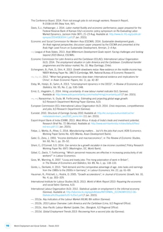 98 World Employment and Social Outlook – Trends 2015
The Conference Board. 2014. From not enough jobs to not enough workers. Research Report,
R‑1558‑14‑RR (New York, NY).
Davis, S.J.; Haltiwanger, J. 2014. Labor market fluidity and economic performance, paper prepared for the
Federal Reserve Bank of Kansas City’s economic policy symposium on Re-Evaluating Labor
Market Dynamics, Jackson Hole (WY), 21–23 Aug. Available at: http://www.kc.frb.org/publicat/
sympos/2014/083014-1.pdf [7 Jan. 2015].
Economic and Social Commission for Western Asia (ESCWA). 2014. Sustainable development goals…
An Arab regional perspective, discussion paper prepared by the ESCWA and presented at the
Arab High Level Forum on Sustainable Development, Amman, 2–4 Apr.
—; League of Arab States. 2013. Arab Millennium Development Goals report: Facing challenges and looking
beyond 2015 (Beirut, ESCWA).
Economic Commission for Latin America and the Caribbean (ECLAC); International Labour Organization
(ILO). 2014. The employment situation in Latin America and the Caribbean: Conditional transfer
programmes and the labour market, No. 10, May (Santiago, Chile).
Eichengreen, B.; Park, D.; Shin, K. 2013. Growth slowdowns redux: New evidence on the middle-income trap,
NBER Working Paper No. 18673 (Cambridge, MA, National Bureau of Economic Research).
—; —; —. 2012. “When fast growing economies slow down: International evidence and implications for
China”, in Asian Economic Papers, Vol. 11, pp. 42–87.
Elsby, M.; Hobijn, B.; Sahin, A. 2013. “Unemployment dynamics in the OECD”, in Review of Economics and
Statistics, Vol. 95, No. 2, pp. 530–548.
Ernst, E.; Viegelahn, C. 2014. Hiring uncertainty: A new labour market indicator (ILO, Geneva).
Available at: http://www.policyuncertainty.com/media/HiringUncertainty.pdf [7 Jan. 2015].
—; —; Narasimhan, V.; Duda, M. Forthcoming. Estimating and projecting global wage growth.
ILO Research Department Working Paper (Geneva, ILO).
European Commission (EC); International Labour Organization (ILO). 2014. Crisis responses, competitiveness
and jobs, ILO Research Department (Geneva).
Eurostat. 2010. Structure of Earnings Survey 2010. Available at: http://ec.europa.eu/eurostat/cache/
metadata/en/earn_ses2010_esms.htm [11 Jan. 2015].
Export-Import Bank of India (EXIM). 2013. West Africa: A study of India’s trade and investment potential,
Research Brief No. 72 (Mumbai). Available at: http://www.eximbankindia.in/sites/default/files/
ind-eco.pdf [11 Jan. 2015].
Felipe, J.; Mehta, A.; Rhee, C. 2014. Manufacturing matters… but it’s the jobs that count, ADB Economics
Working Paper Series No. 420 (Manila, Asian Development Bank).
Galor, O.; Zeira, J. 1993. “Income distribution and macroeconomics”, in The Review of Economic Studies,
Vol. 60, No. 1, pp. 35–52.
Ghani, E.; O’Connell, S.D. 2014. Can service be a growth escalator in low income countries?, Policy Research
Working Paper No. 6971 (Washington, DC, World Bank).
Göbel, C.; Zwick, T. Forthcoming. “Which personnel measures are effective in increasing productivity of old
workers?” in Labour Economics.
Goos, M.; Manning, A. 2007. “Lousy and lovely jobs: The rising polarization of work in Britain”,
in The Review of Economics and Statistics, Vol. 89, No. 1, pp. 118–133.
Gordo, L.; Skirbekk, V. 2013. “Skill demand and the comparative advantage of age: Jobs tasks and earnings
from the 1980s to the 2000s in Germany”, in Labour Economics, Vol. 22, pp. 61–69.
Hausman, R.; Pritchett, L.; Rodrik, D. 2005. “Growth accelerations”, in Journal of Economic Growth, Vol. 10,
No. 4, pp. 303–329.
International Institute for Labour Studies (IILS). 2013. World of Work Report 2013: Repairing the economic
and social fabric (Geneva, ILO).
International Labour Organization (ILO). 2012. Statistical update on employment in the informal economy
(Geneva). Available at: http://laborsta.ilo.org/applv8/data/INFORMAL_ECONOMY/2012-06-
Statistical%20update%20-%20v2.pdf [7 Jan. 2015].
—. 2013a. Key Indicators of the Labour Market (KILM), 8th edition (Geneva).
—. 2013b. 2013 Labour Overview: Latin America and the Caribbean (Lima, ILO Regional Office).
—. 2013c. Asia-Pacific Labour Market Update, Dec. (Bangkok, ILO Regional Office).
—. 2013d. Global Employment Trends 2013: Recovering from a second jobs dip (Geneva).
ContentsContents
 