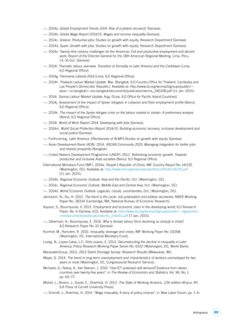 99Bibliography
—. 2014a. Global Employment Trends 2014: Risk of a jobless recovery? (Geneva).
—. 2014b. Global Wage Report 2014/15: Wages and income inequality (Geneva).
—. 2014c. Greece: Productive jobs, Studies on growth with equity, Research Department (Geneva).
—. 2014d. Spain: Growth with jobs, Studies on growth with equity, Research Department (Geneva).
—. 2014e. Twenty-first century challenges for the Americas: Full and productive employment and decent
work, Report of the Director-General for the 18th American Regional Meeting, Lima, Peru,
13–16 Oct. (Geneva).
—. 2014f. Thematic labour overview. Transition to formality in Latin America and the Caribbean (Lima,
ILO Regional Office).
—. 2014g. Panorama Laboral 2014 (Lima, ILO Regional Office).
—. 2014h. Thailand Labour Market Update, Mar. (Bangkok, ILO Country Office for Thailand, Cambodia and
Lao People’s Democratic Republic). Available at: http://www.ilo.org/wcmsp5/groups/public/---
asia/---ro-bangkok/---sro-bangkok/documents/publication/wcms_240328.pdf [11 Jan. 2015].
—. 2014i. Samoa Labour Market Update, Aug. (Suva, ILO Office for Pacific Island Countries).
—. 2014j. Assessment of the impact of Syrian refugees in Lebanon and their employment profile (Beirut,
ILO Regional Office).
—. 2014k. The impact of the Syrian refugee crisis on the labour market in Jordan: A preliminary analysis
(Beirut, ILO Regional Office).
—. 2014l. World of Work Report 2014: Developing with jobs (Geneva).
—. 2014m. World Social Protection Report 2014/15: Building economic recovery, inclusive development and
social justice (Geneva).
—. Forthcoming. Latin America: Effectiveness of ALMPs Studies on growth with equity (Geneva).
—; Asian Development Bank (ADB). 2014. ASEAN Community 2015: Managing integration for better jobs
and shared prosperity (Bangkok).
—; United Nations Development Programme (UNDP). 2012. Rethinking economic growth: Towards
productive and inclusive Arab societies (Beirut, ILO Regional Office).
International Monetary Fund (IMF). 2014a. People’s Republic of China, IMF Country Report No. 14/235
(Washington, DC). Available at: http://www.imf.org/external/pubs/ft/scr/2014/cr14235.pdf
[11 Jan. 2015].
—. 2014b. Regional Economic Outlook: Asia and the Pacific, Oct. (Washington, DC).
—. 2014c. Regional Economic Outlook: Middle East and Central Asia, Oct. (Washington, DC).
—. 2014d. World Economic Outlook: Legacies, clouds, uncertainties, Oct. (Washington, DC).
Jaimovich, N.; Siu, H. 2012. The trend is the cycle: Job polarization and jobless recoveries, NBER Working
Paper No. 18334 (Cambridge, MA, National Bureau of Economic Research).
Kapsos, S.; Bourmpoula, V. 2013. Employment and economic class in the developing world, ILO Research
Paper, No. 6 (Geneva, ILO). Available at: http://www.ilo.org/wcmsp5/groups/public/---dgreports/--
-inst/documents/publication/wcms_216451.pdf [7 Jan. 2015].
—; Silberman, A.; Bourmpoula, E. 2014. Why is female labour force declining so sharply in India?,
ILO Research Paper No. 10 (Geneva).
Kumhof, M.; Rancière, R. 2010. Inequality, leverage and crises. IMF Working Paper No. 10/268
(Washington, DC, International Monetary Fund).
Lustig, N.; Lopez-Calva, L.F.; Ortiz-Juarez, E. 2013. Deconstructing the decline in inequality in Latin
America, Policy Research Working Paper Series No. 6552 (Washington, DC, World Bank).
ManpowerGroup. 2013. 2013 Talent Shortage Survey: Research Results (Milwaukee, WI).
Mayer, G. 2014. The trend in long-term unemployment and characteristics of workers unemployed for two
years or more (Washington, DC, Congressional Research Service).
Michaels, G.; Natraj, A.; Van Reenen, J. 2010. “Has ICT polarized skill demand? Evidence from eleven
countries over twenty-five years”, in The Review of Economics and Statistics, Vol. 96, No. 1,
pp. 60–77.
Mishel, L.; Bivens, J.; Gould, E.; Shierholz, H. 2012. The State of Working America, 12th edition (Ithaca, NY,
ILR Press of Cornell University Press).
—; Schmitt, J.; Shierholz, H. 2014. “Wage inequality: A story of policy choices”, in New Labor Forum, pp. 1–6.
ContentsContents
 