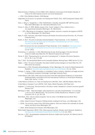 100 World Employment and Social Outlook – Trends 2015
National Bureau of Statistics of China (NBS). 2014. Statistical communiqué of the People’s Republic of
China on the 2013 national economic and social development.
—. 2014. China Statistical Abstract, 2014 (Beijing).
Organisation for Economic Co-operation and Development (OECD). 2012. OECD Employment Outlook 2012
(Paris).
Ostry, J.; Berg, A.; Tsangarides, C. 2014. Redistribution, inequality, and growth, IMF Staff Discussion
Note 14/02 (Washington, DC, International Monetary Fund).
Perova, E.; Vakis, R. 2009. Welfare impacts of the “Juntos” program in Peru: Evidence from a
non‑experimental evaluation (Washington, DC, World Bank).
—; —. 2011. Más tiempo en el programa, mejores resultados: duración e impactos del programa JUNTOS
en el Perú (Washington, DC, World Bank).
Rajan, R. 2010. Fault lines: How hidden fractures still threaten the world economy (Princeton, NJ, Princeton
University Press).
Rodrik, D. 2013. The perils of premature deindustrialization, Project Syndicate, 11 Oct. Available at:
http://www.project-syndicate.org/commentary/dani-rodrikdeveloping-economies--missing-
manufacturing [11 Jan. 2015].
—. 2014. Are services the new manufactures? Project Syndicate, 13 Oct. Available at: http://www.project-
syndicate.org/commentary/are-services-the-new-manufactures-by-dani-rodrik-2014-10
[11 Jan. 2015].
Ruckelshaus, C.; Leberstein, S. 2014. Manufacturing low pay: Declining wages in the jobs that built
America’s middle class (New York, NY, National Employment Law Project).
Shimer, R. 2012. “Reassessing the ins and outs of unemployment”, in Review of Economic Dynamics,
Vol. 15, No. 2, pp. 127–148.
Solt, F. 2014. The Standardized World Income Inequality Database, Working Paper, SWIID Version 5.0, Oct.
Stiglitz, J. 2013. The price of inequality: How today’s divided society endangers our future (New York, NY,
W.W. Norton  Company).
Subramanian, A. 2014. Premature deindustrialization, 22 Apr. (Washington, DC, Center for Global Development).
Available at: http://www.cgdev.org/blog/premature-de-industrialization [11 Jan. 2015].
Teulings, C.; Hartog, J. 1998. Corporatism or competition? Labour contracts, institutions and wage structures
in international comparison (Cambridge, Cambridge University Press).
United Nations (UN). 2014. Draft outcome document of the third International Conference on Small Island
Developing States, transmitted to the third International Conference on Small Island Developing
States, Apia, Samoa, 1–4 Sep.
United Nations Conference on Trade and Development (UNCTAD). 2014. UNCTAD Statistics (New York).
United Nations Population Fund (UNFPA). 2014. State of World Population 2014 (New York).
Viegelahn, C. Forthcoming. Structural trends in the labour market: Headwinds or boosts to economic growth?
(Geneva, ILO).
Weinberg, B. 2002.  “New technologies, skills obsolescence, and skill complementarity”, in A. de Griep,
J. van Loo and K. Mayhew (eds): The Economics of Skills Obsolescence, Research in Labor
Economics, Vol. 21, pp. 101–118.
World Bank. 2013. Jobs for shared prosperity: Time for action in the Middle East and North Africa
(Washington, DC).
—. 2014a. Global Economic Prospects: Shifting priorities; building for the future, June (Washington, DC).
—. 2014b. The economic impact of the 2014 Ebola epidemic: Short and medium term estimates for Guinea,
Liberia, and Sierra Leone (Washington, DC).
—. 2014c. World Development Indicators 2014 (Washington, DC).
World Health Organization (WHO). 2014. Ebola response roadmap: Situation report (Geneva). Available at:
http://apps.who.int/ebolaweb/sitreps/20141231/20141231.pdf [11 Jan. 2015].
Zaccone, J. 2012. Has globalization destroyed the American middle class? (Lynbrook, NY, National Jobs for
All Coalition).
ContentsContents
 