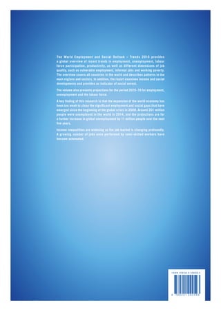 I S B N 978-92-2-129259-3
9 7 8 9 2 2 1 2 9 2 5 9 3
The World Employment and Social Outlook – Trends 2015 provides
a global overview of recent trends in employment, unemployment, labour
force participation, productivity, as well as different dimensions of job
quality, such as vulnerable employment, informal jobs and working poverty.
The overview covers all countries in the world and describes patterns in the
main regions and sectors. In addition, the report examines income and social
developments and provides an indicator of social unrest.
The volume also presents projections for the period 2015–19 for employment,
unemployment and the labour force.
A key finding of this research is that the expansion of the world economy has
been too weak to close the significant employment and social gaps that have
emerged since the beginning of the global crisis in 2008. Around 201 million
people were unemployed in the world in 2014, and the projections are for
a further increase in global unemployment by 11 million people over the next
five years.
Income inequalities are widening as the job market is changing profoundly.
A growing number of jobs once performed by semi-skilled workers have
become automated.
 
