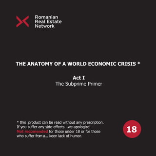 THE ANATOMY OF A WORLD ECONOMIC CRISIS *

                              Act I
                       The Subprime Primer




* this product can be read without any prescription.

                                                       18
If you suffer any side-effects...we apologize!
Not recomended for those under 18 or for those
who suffer from a... keen lack of humor.
 