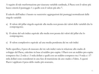 A seguito di tale trasformazione per ciascuna variabile cardinale, il Paese con il valore più
basso otterrà il punteggio 1 e quello con il valore più alto 7.
Il calcolo dell’indice è basato su successive aggregazioni dei punteggi normalizzati delle
singole variabili:
a) Il valore del pillar singolo equivale alla media non pesata dei valori delle variabili che lo
compongono;
b) Il valore del sub indice equivale alla media non pesata dei valori del pillar che lo
compongono;
c) Il valore complessivo equivale ad una media ponderata dei tre sub indici
Nello specifico, il peso di ciascuno dei tre sub-indici varia in relazione allo stadio di
sviluppo del Paese, calcolato in base al reddito pro-capite. I Paesi con un reddito pro-capite
compreso fra i 2 mila e i 3 mila dollari e quelli con un reddito compreso tra i 9 mila e i 17
mila dollari sono considerati in una fase di transizione da uno stadio e l’altro. A questi
Paesi è applicato il peso dello stadio più avanzato.
11
 