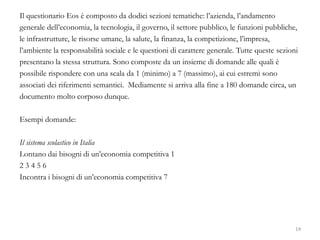 Il questionario Eos è composto da dodici sezioni tematiche: l’azienda, l’andamento
generale dell’economia, la tecnologia, il governo, il settore pubblico, le funzioni pubbliche,
le infrastrutture, le risorse umane, la salute, la finanza, la competizione, l’impresa,
l’ambiente la responsabilità sociale e le questioni di carattere generale. Tutte queste sezioni
presentano la stessa struttura. Sono composte da un insieme di domande alle quali è
possibile rispondere con una scala da 1 (minimo) a 7 (massimo), ai cui estremi sono
associati dei riferimenti semantici. Mediamente si arriva alla fine a 180 domande circa, un
documento molto corposo dunque.
Esempi domande:
Il sistema scolastico in Italia
Lontano dai bisogni di un’economia competitiva 1
2 3 4 5 6
Incontra i bisogni di un’economia competitiva 7
14
 