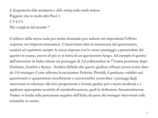 L’insegnamento della matematica e della scienza nella scuola italiana
Peggiore che in molti altri Paesi 1
2 3 4 5 6
Tra i migliori del mondo 7
L’utilizzo della stessa scala per molte domande può indurre nei rispondenti l’effetto
response set (risposta meccanica). L’intervistato data la monotonia del questionario,
tenderà ad esprimere sempre la stessa risposta con lo stesso punteggio a prescindere dal
quesito in esame, ancora di più se si tratta di un questionario lungo. Ad esempio il quesito
dell’istruzione in Italia ottiene un punteggio di 3,4 collocandosi in 77esima posizione dopo
Zimbawe, Zambia e Kenya. Sembra difficile che questo giudizio efficace possa essere dato
da 110 manager. Come afferma la ricercatrice Federica Pintaldi, il gradiente stabilito nel
questionario è quantomeno insufficiente e occorrerebbe controllare i punteggi degli
intervistati in relazione alla loro propensione a fornire giudizi più o meno moderati e e
applicare appropriate tecniche di standardizzazione, quali la deflazione. Sostanzialmente
l’indice si fonda sulla percezione negativa dell’Italia da parte dei manager intervistati sulle
tematiche in esame.
15
 