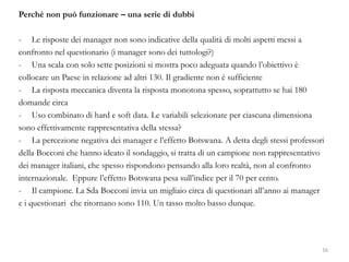 Perché non può funzionare – una serie di dubbi
- Le risposte dei manager non sono indicative della qualità di molti aspetti messi a
confronto nel questionario (i manager sono dei tuttologi?)
- Una scala con solo sette posizioni si mostra poco adeguata quando l’obiettivo è
collocare un Paese in relazione ad altri 130. Il gradiente non è sufficiente
- La risposta meccanica diventa la risposta monotona spesso, soprattutto se hai 180
domande circa
- Uso combinato di hard e soft data. Le variabili selezionate per ciascuna dimensiona
sono effettivamente rappresentativa della stessa?
- La percezione negativa dei manager e l’effetto Botswana. A detta degli stessi professori
della Bocconi che hanno ideato il sondaggio, si tratta di un campione non rappresentativo
dei manager italiani, che spesso rispondono pensando alla loro realtà, non al confronto
internazionale. Eppure l’effetto Botswana pesa sull’indice per il 70 per cento.
- Il campione. La Sda Bocconi invia un migliaio circa di questionari all’anno ai manager
e i questionari che ritornano sono 110. Un tasso molto basso dunque.
16
 