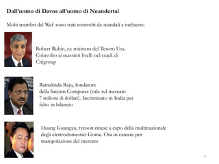 Dall’uomo di Davos all’uomo di Neandertal
Molti membri del Wef sono stati coinvolti da scandali e inchieste:
Robert Rubin, ex ministro del Tesoro Usa.
Coinvolto ai massimi livelli nel crack di
Citigroup
Ramalinda Raju, fondatore
della Satyam Computer (vale sul mercato
7 milioni di dollari). Incriminato in India per
falso in bilancio
Huang Guangyu, tycoon cinese a capo della multinazionale
degli elettrodomestici Gome. Ora in carcere per
manipolazione del mercato
4
 
