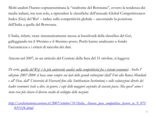 Molti analisti l’hanno soprannominata la “sindrome del Botswana”, ovvero la tendenza dei
media italiani, ma non solo, a riprendere le classifiche dell’annuale Global Competitiveness
Index (Gci) del Wef – indice sulla competitività globale – accostando la posizione
dell’Italia a quella del Botwsana.
L’Italia, infatti, viene sistematicamente messa ai bassifondi della classifica del Gci,
galleggiando tra il 49esimo e il 46esimo posto. Pochi hanno analizzato a fondo
l’accuratezza e i criteri di raccolta dei dati.
Ancora nel 2007, in un articolo del Corriere della Sera del 31 ottobre, si leggeva:
Di certo, quella del Wef è la più autorevole analisi sulla competitività fra i sistemi economici. Anche l'
edizione 2007-2008 si basa come sempre sui dati delle grandi istituzioni (dall' Fmi alla Banca Mondiale
e all' Ocse, dall' Università di Harvard fino alla Smithsonian Institution) e sulle valutazioni dirette dei
leader economici (vale a dire, in genere, i capi delle maggiori aziende) di ciascun paese. Ma quest' anno è
stato reso più chiaro il diverso stadio di sviluppo delle nazioni.
http://archiviostorico.corriere.it/2007/ottobre/31/Italia_Ancora_poco_competitiva_lavoro_co_9_071
031124.shtml
6
 