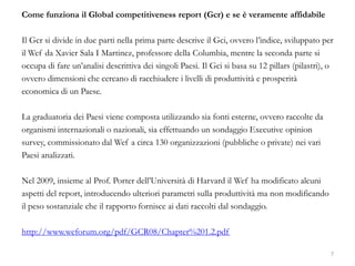 Come funziona il Global competitiveness report (Gcr) e se è veramente affidabile
Il Gcr si divide in due parti nella prima parte descrive il Gci, ovvero l’indice, sviluppato per
il Wef da Xavier Sala I Martinez, professore della Columbia, mentre la seconda parte si
occupa di fare un’analisi descrittiva dei singoli Paesi. Il Gci si basa su 12 pillars (pilastri), o
ovvero dimensioni che cercano di racchiudere i livelli di produttività e prosperità
economica di un Paese.
La graduatoria dei Paesi viene composta utilizzando sia fonti esterne, ovvero raccolte da
organismi internazionali o nazionali, sia effettuando un sondaggio Executive opinion
survey, commissionato dal Wef a circa 130 organizzazioni (pubbliche o private) nei vari
Paesi analizzati.
Nel 2009, insieme al Prof. Porter dell’Università di Harvard il Wef ha modificato alcuni
aspetti del report, introducendo ulteriori parametri sulla produttività ma non modificando
il peso sostanziale che il rapporto fornisce ai dati raccolti dal sondaggio.
http://www.weforum.org/pdf/GCR08/Chapter%201.2.pdf
7
 