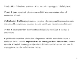 L’indice Gci è diviso in tre macro-aree che a loro volta raggruppano i dodici pilastri
Fattori di base: istituzioni; infrastrutture; stabilità macro-economica; salute ed
educazione primaria
Moltiplicatori di efficienza: istruzione superiore e formazione; efficienza dei mercati;
mercato del lavoro; mercati finanziari; capacità tecnologica e dimensioni del mercato
Fattori di sofisticazione e innovazione: sofisticazione dei modelli di business e
innovazione
Ognuna delle dimensioni è a sua volta composta da variabili, nell’insieme l’indice è
composto da 113 variabili: 80 provenienti dal sondaggio Wef e 33 dalle fonti esterne
raccolte. C’è quindi una maggiore dipendenza dell’indice dai dati raccolti sulla base del
sondaggio rispetto alle analisi da fonti esterne.
8
 