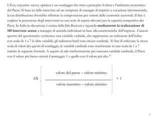 L’Eos, executive survey opinion è un sondaggio che mira a percepire il clima e l’ambiente economico
del Paese. Si basa su delle interviste ad un campione di manager di imprese a vocazione internazionale,
la cui distribuzione dovrebbe riflettere la composizione per settore delle economie nazionali. Il fine è
cogliere la percezione degli intervistati su una serie di aspetti rilevanti per la capacità competitiva dei
Paesi. In Italia la rilevazione è curata dalla Sda Bocconi e riguarda mediamente la realizzazione di
110 interviste annue a manager di azienda individuati in base alla caratteristiche dell’impresa. Ciascun
quesito del questionario costituisce una variabile ordinale, che rappresenta un indicatore dell’indice
con scala da 1 a 7 le altre variabili, gli indicatori hard sono invece cardinali. Al fine di utilizzare la stessa
scala di valori dei quesiti di sondaggio, le variabili cardinali sono trasformate in una scala da 1 a 7
tramite la seguente formula. A seguito di tale trasformazione per ciascuna variabile cardinale, il Paese
con il valore più basso otterrà il punteggio 1 e quello con il valore più alto 7.
valore del paese – valore minimo
6X _________________________________ + 1
valore massimo – valore minimo
9
 