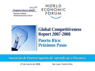 Global Competitiveness Report 2007-2008 Puerto Rico: Próximos Pasos 27 de marzo de 2008  San Juan, Puerto Rico Partner Institute World Economic Forum Asociación de Puertorriqueños de Aprendizaje a Distancia 