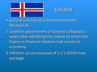 Iceland Iceland is doing very bad economically because of…  coalition government of Iceland collapsed a week after admitting the extent to which the freeze in financial markets had ruined its economy. Inflation occurs because of a 2.1 billion loan package.  