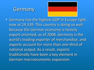 Germany Germany has the highest GDP in Europe right now at 19,339. This country is doing so well because the German economy is heavily export-oriented; as of 2008, Germany is the world's leading exporter of merchandise, and exports account for more than one-third of national output.   As a result, exports traditionally have been a key element in German macroeconomic expansion. 