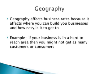 Geography affects business rates because it affects where you can build you businesses and how easy is it to get to Example- If your business is in a hard to reach area then you might not get as many customers or consumers 