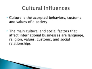Culture is the accepted behaviors, customs, and values of a society The main cultural and social factors that affect international businesses are language, religion, values, customs, and social relationships 