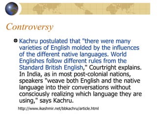 Controversy Kachru postulated that "there were many varieties of English molded by the influences of the different native languages. World Englishes follow different rules from the Standard British English ," Courtright explains. In India, as in most post-colonial nations, speakers "weave both English and the native language into their conversations without consciously realizing which language they are using," says Kachru.  http://www.ikashmir.net/bbkachru/article.html 