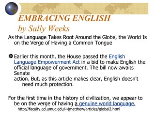 EMBRACING ENGLISH   by Sally Weeks  As the Language Takes Root Around the Globe, the World Is on the Verge of Having a Common Tongue  Earlier this month, the House passed the  English  Language Empowerment Act  in a bid to make English the  official language of government. The bill now awaits Senate  action. But, as this article makes clear, English doesn't       need much protection.     For the first time in the history of civilization, we appear to be on the verge of having  a  genuine world language.   http://faculty.ed.umuc.edu/~jmatthew/articles/global2.html 