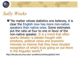 Sally Weeks “ No matter whose statistics one believes, it is clear the  English now has more non-native speakers than native ones . Some estimates put the ratio at four to one in favor of the non-native speaker.  It is a trend that often sparks debate--a debate fraught with emotions, political views and economic interests so intense that they have clouded recognition of what's truly going on out there in the linguistic world .”  http://faculty.ed.umuc.edu/~jmatthew/articles/global2.html 