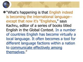 “ What's happening is that  English indeed is becoming the international language--except that now it's "Englishes ," says Kachru, editor of a series of books titled English in the Global Context.  In a number of countries English has become virtually a local language. It often becomes a tool for different language factions within a nation to  communicate effectively among themselves .” 