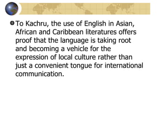 To Kachru, the use of English in Asian, African and Caribbean literatures offers proof that the language is taking root and becoming a vehicle for the expression of local culture rather than just a convenient tongue for international communication.  