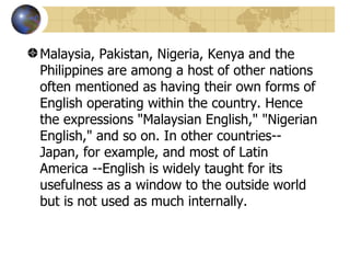 Malaysia, Pakistan, Nigeria, Kenya and the Philippines are among a host of other nations often mentioned as having their own forms of English operating within the country. Hence the expressions "Malaysian English," "Nigerian English," and so on. In other countries--Japan, for example, and most of Latin America --English is widely taught for its usefulness as a window to the outside world but is not used as much internally.  
