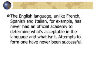 The English language, unlike French, Spanish and Italian, for example, has never had an official academy to determine what's acceptable in the language and what isn't. Attempts to form one have never been successful.  