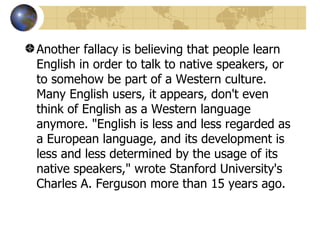 Another fallacy is believing that people learn English in order to talk to native speakers, or to somehow be part of a Western culture. Many English users, it appears, don't even think of English as a Western language anymore. "English is less and less regarded as a European language, and its development is less and less determined by the usage of its native speakers," wrote Stanford University's Charles A. Ferguson more than 15 years ago.  