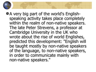 A very big part of the world's English-speaking activity takes place completely within the realm of non-native speakers. The late Peter Strevens, a professor at Cambridge University in the UK who wrote about the rise of world Englishes, predicted this development: "English will be taught mostly by non-native speakers of the language, to non-native speakers, in order to communicate mainly with non-native speakers."  