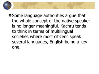 Some language authorities argue that the whole concept of the native speaker is no longer meaningful. Kachru tends to think in terms of multilingual societies where most citizens speak several languages, English being a key one.  