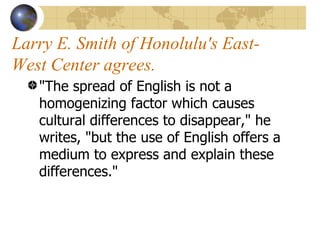 Larry E. Smith of Honolulu's East-West Center agrees. "The spread of English is not a homogenizing factor which causes cultural differences to disappear," he writes, "but the use of English offers a medium to express and explain these differences."  