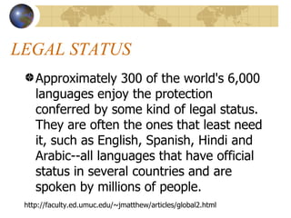LEGAL STATUS  Approximately 300 of the world's 6,000 languages enjoy the protection conferred by some kind of legal status. They are often the ones that least need it, such as English, Spanish, Hindi and Arabic--all languages that have official status in several countries and are spoken by millions of people.  http://faculty.ed.umuc.edu/~jmatthew/articles/global2.html 
